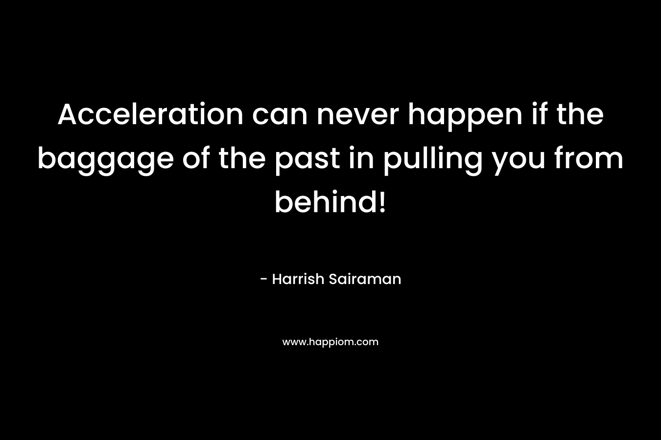 Acceleration can never happen if the baggage of the past in pulling you from behind! – Harrish Sairaman