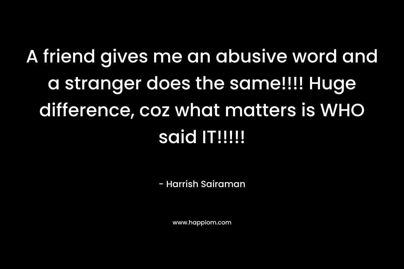 A friend gives me an abusive word and a stranger does the same!!!! Huge difference, coz what matters is WHO said IT!!!!! – Harrish Sairaman