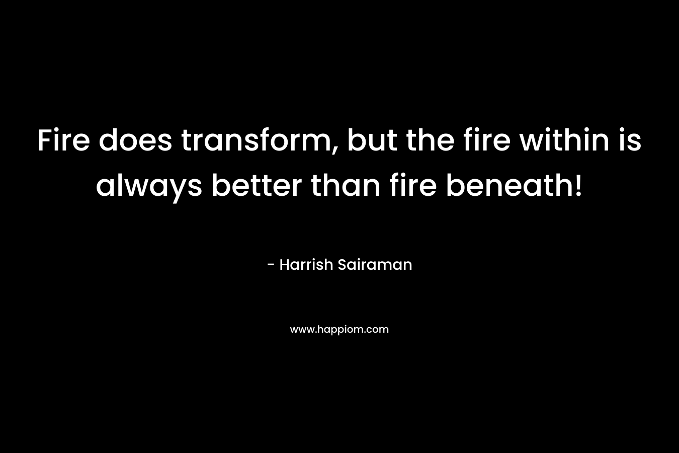 Fire does transform, but the fire within is always better than fire beneath! – Harrish Sairaman