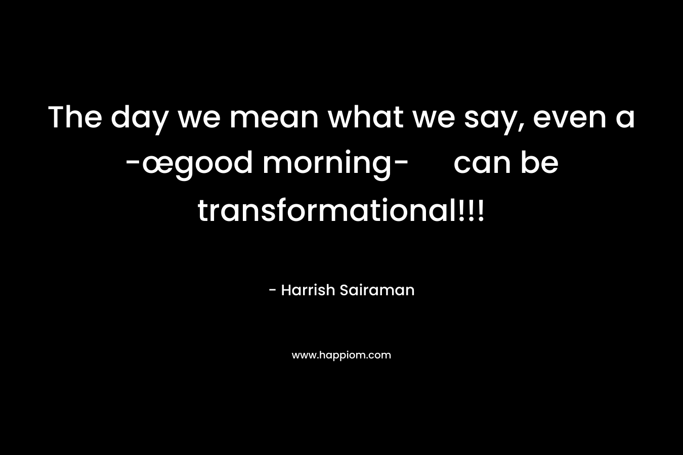 The day we mean what we say, even a -œgood morning- can be transformational!!! – Harrish Sairaman