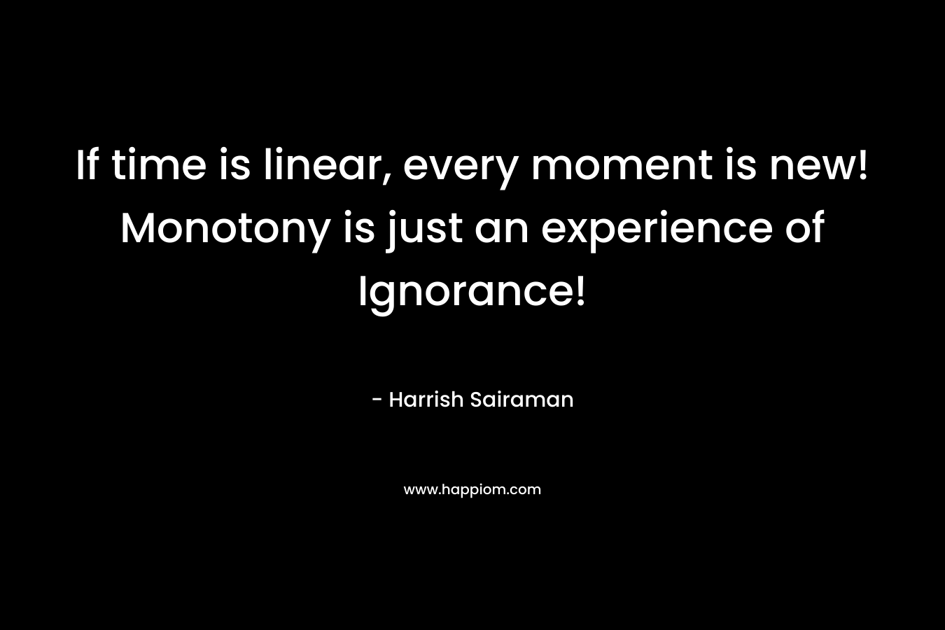 If time is linear, every moment is new! Monotony is just an experience of Ignorance! – Harrish Sairaman