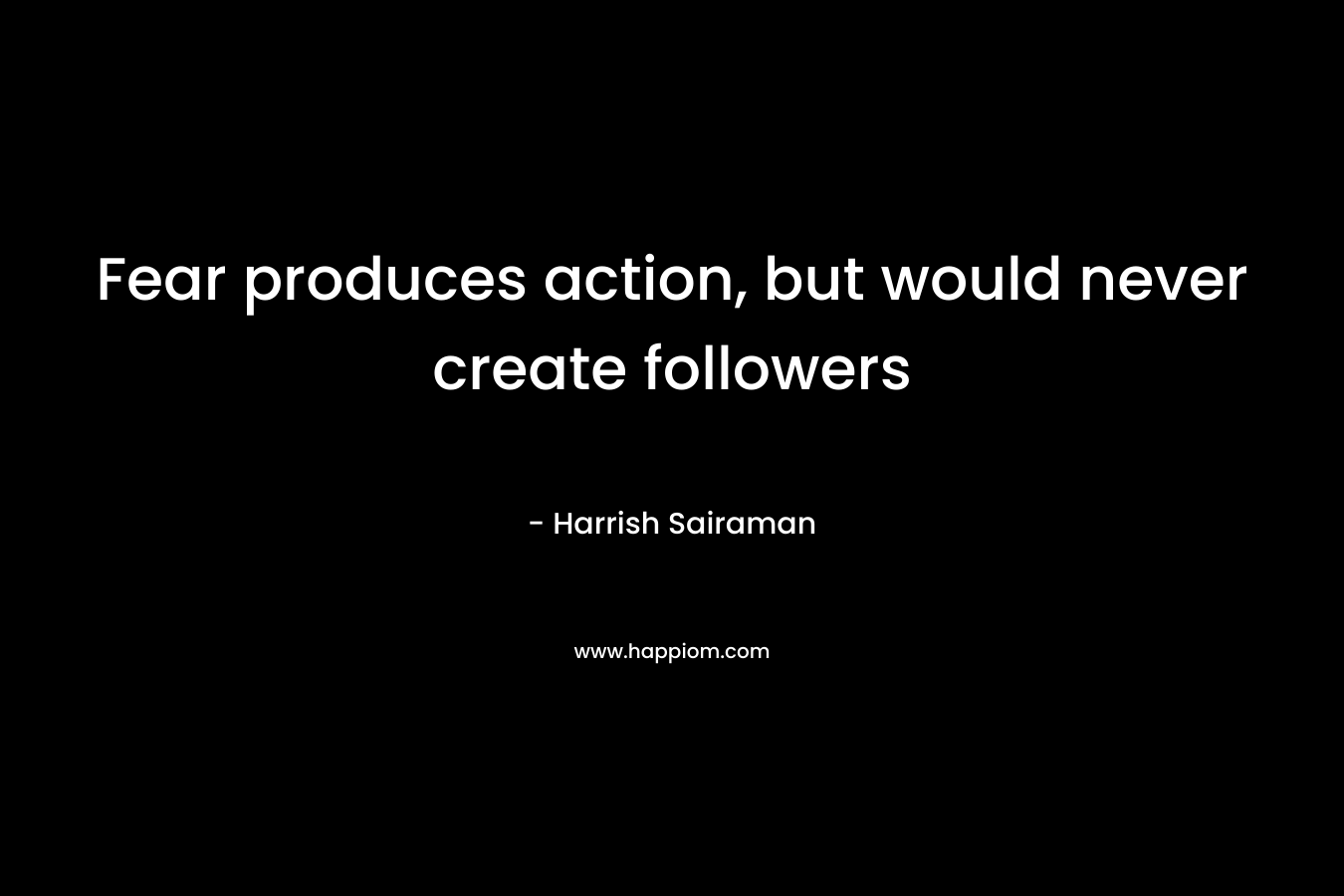 Fear produces action, but would never create followers
