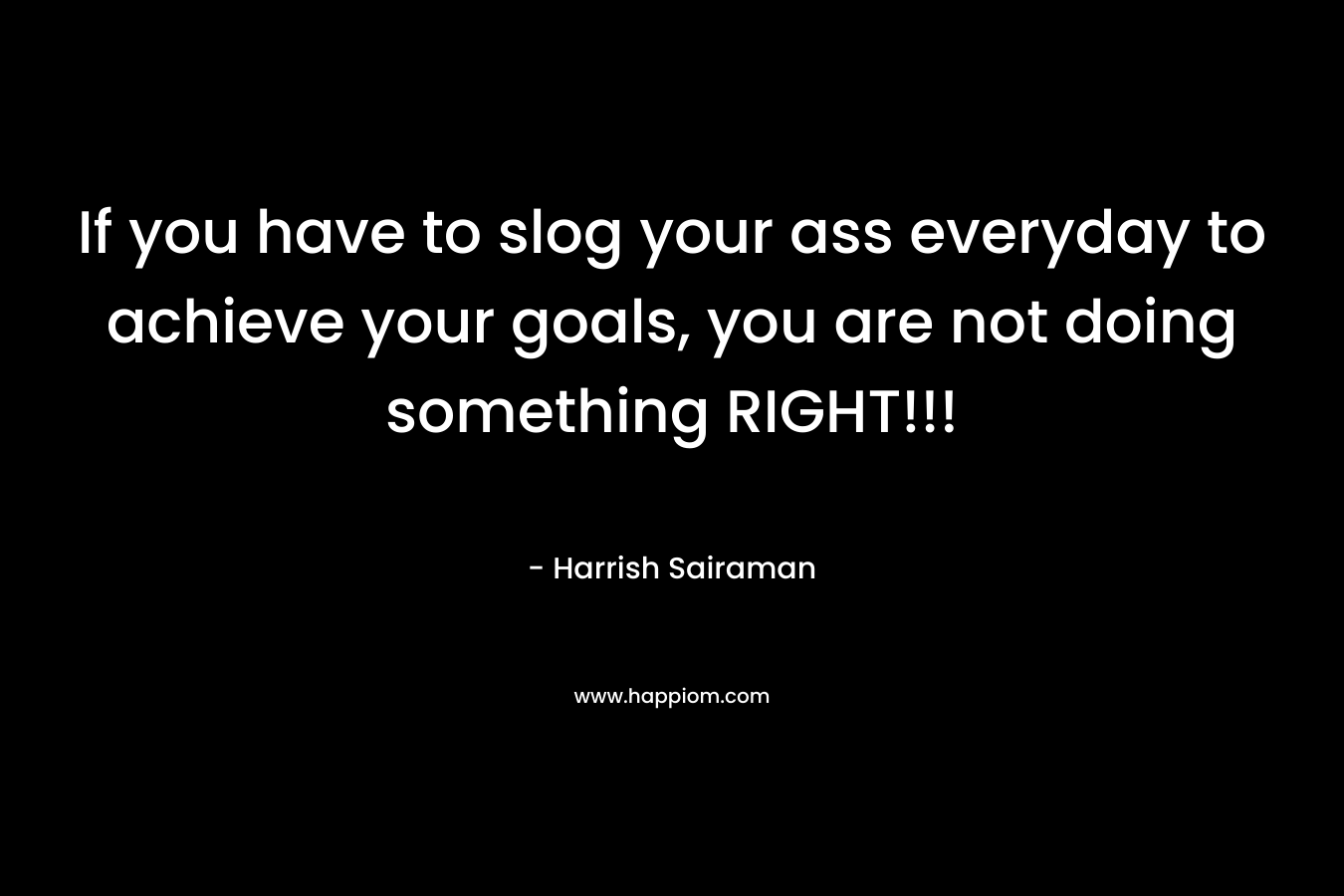 If you have to slog your ass everyday to achieve your goals, you are not doing something RIGHT!!!