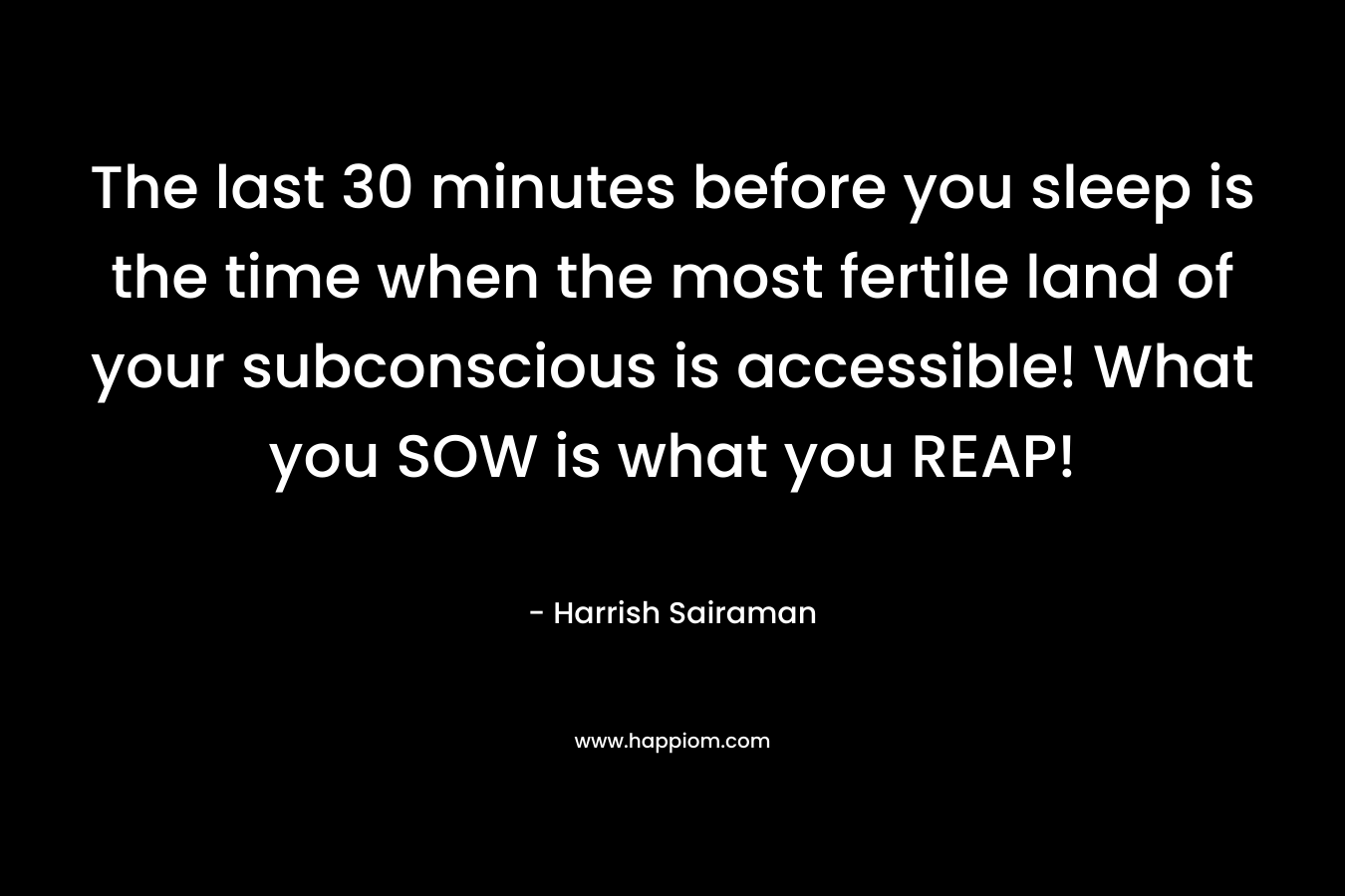 The last 30 minutes before you sleep is the time when the most fertile land of your subconscious is accessible! What you SOW is what you REAP!