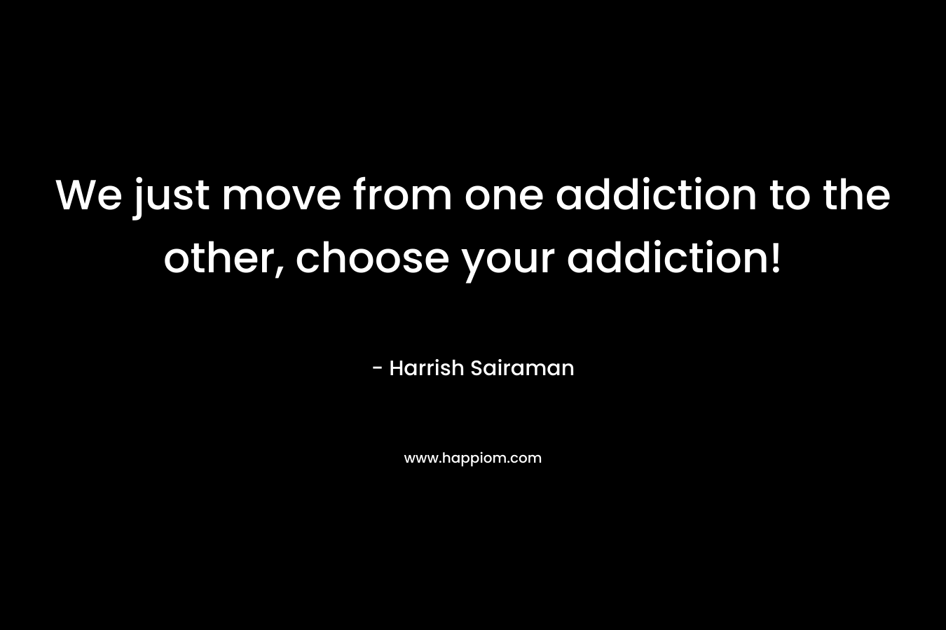 We just move from one addiction to the other, choose your addiction!