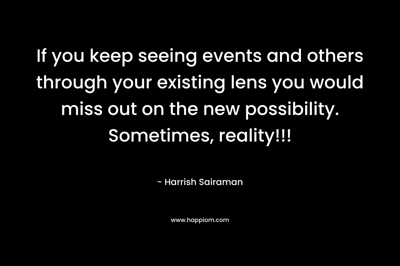 If you keep seeing events and others through your existing lens you would miss out on the new possibility. Sometimes, reality!!!