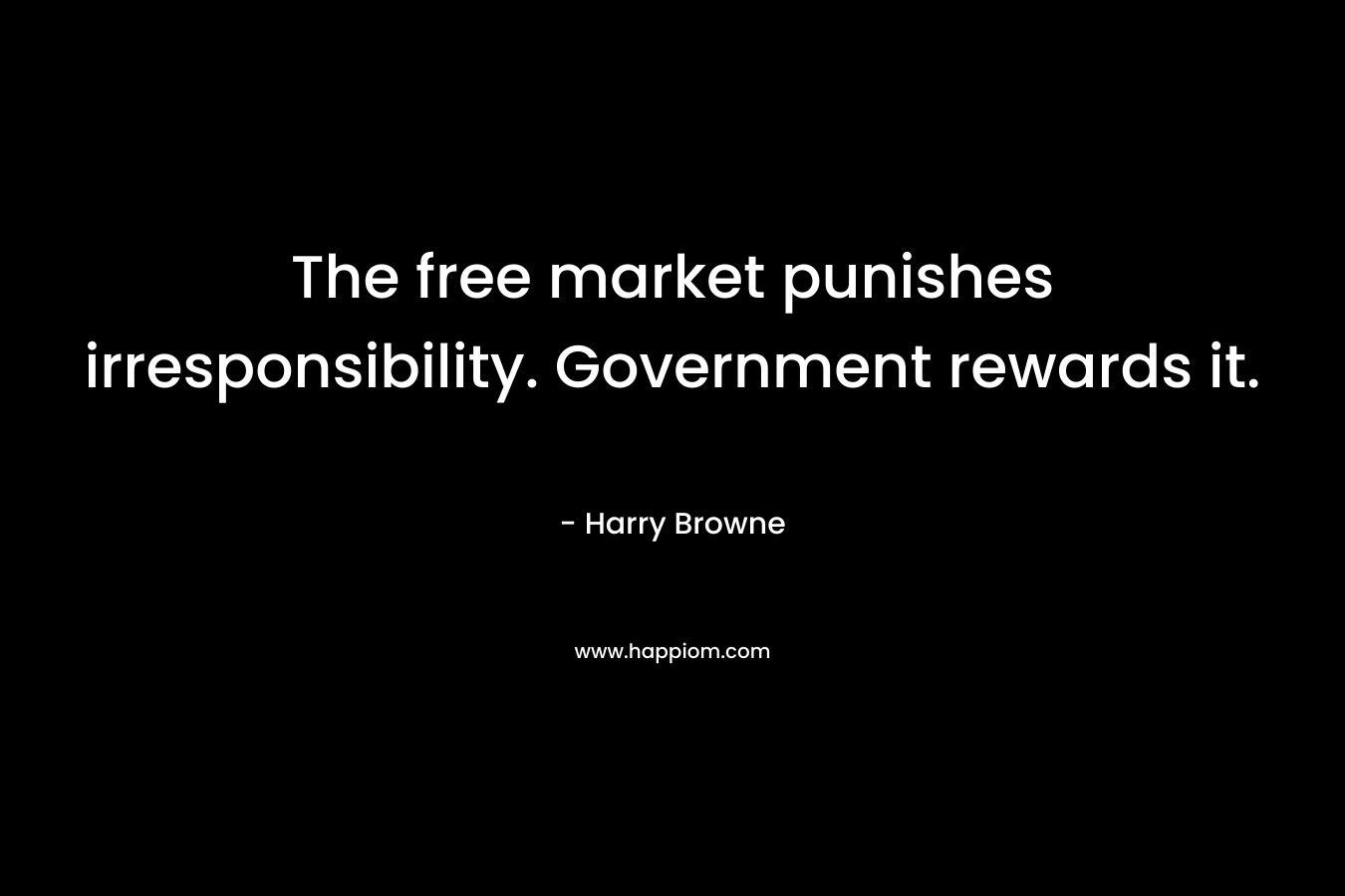 The free market punishes irresponsibility. Government rewards it. – Harry Browne