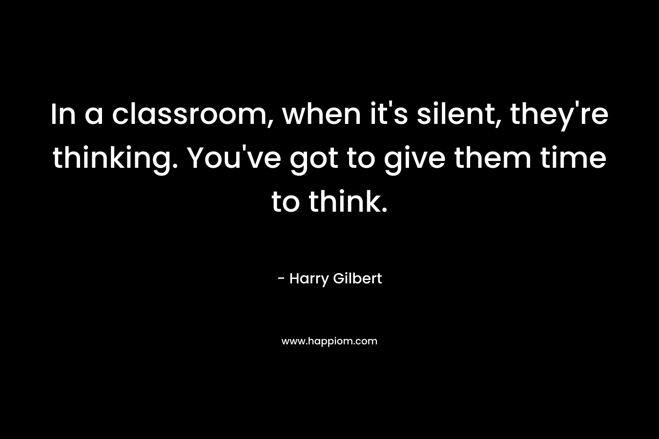 In a classroom, when it’s silent, they’re thinking. You’ve got to give them time to think. – Harry Gilbert