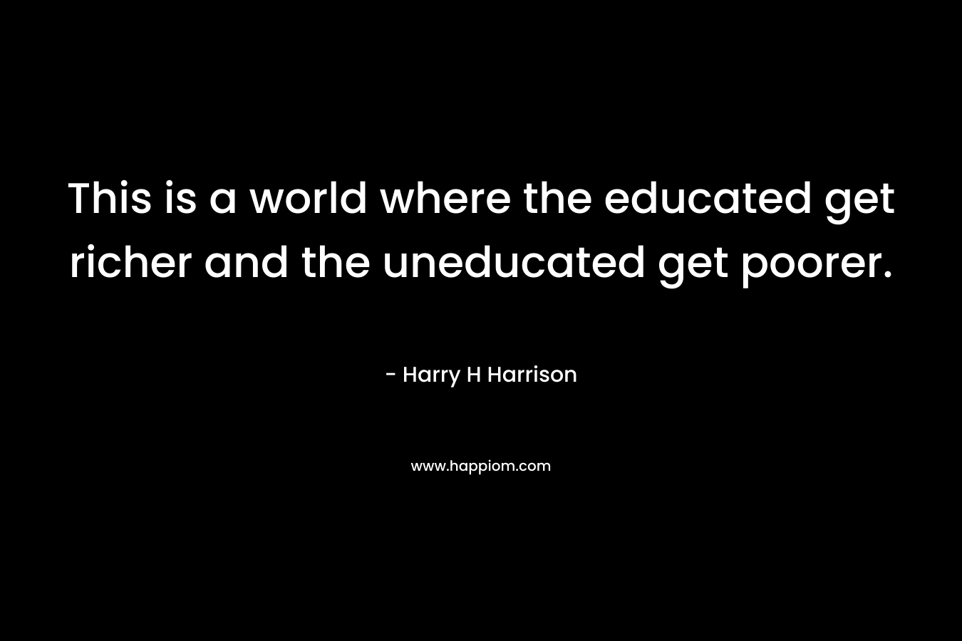 This is a world where the educated get richer and the uneducated get poorer. – Harry H Harrison