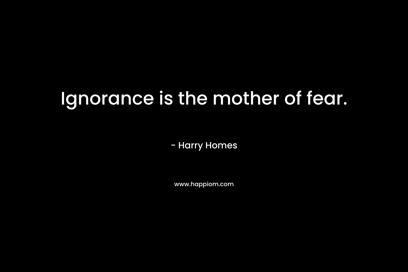 Ignorance is the mother of fear.