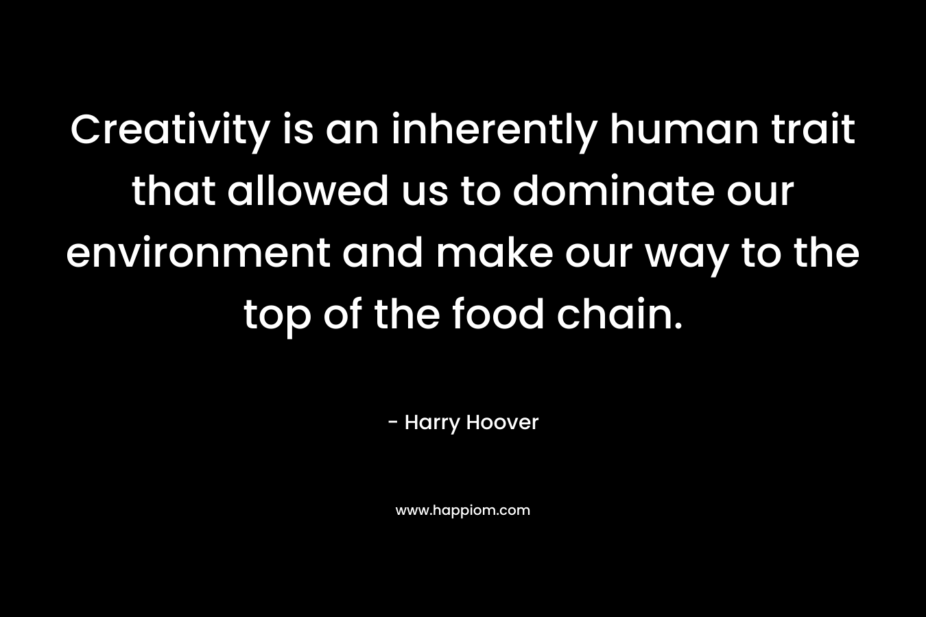 Creativity is an inherently human trait that allowed us to dominate our environment and make our way to the top of the food chain. – Harry Hoover