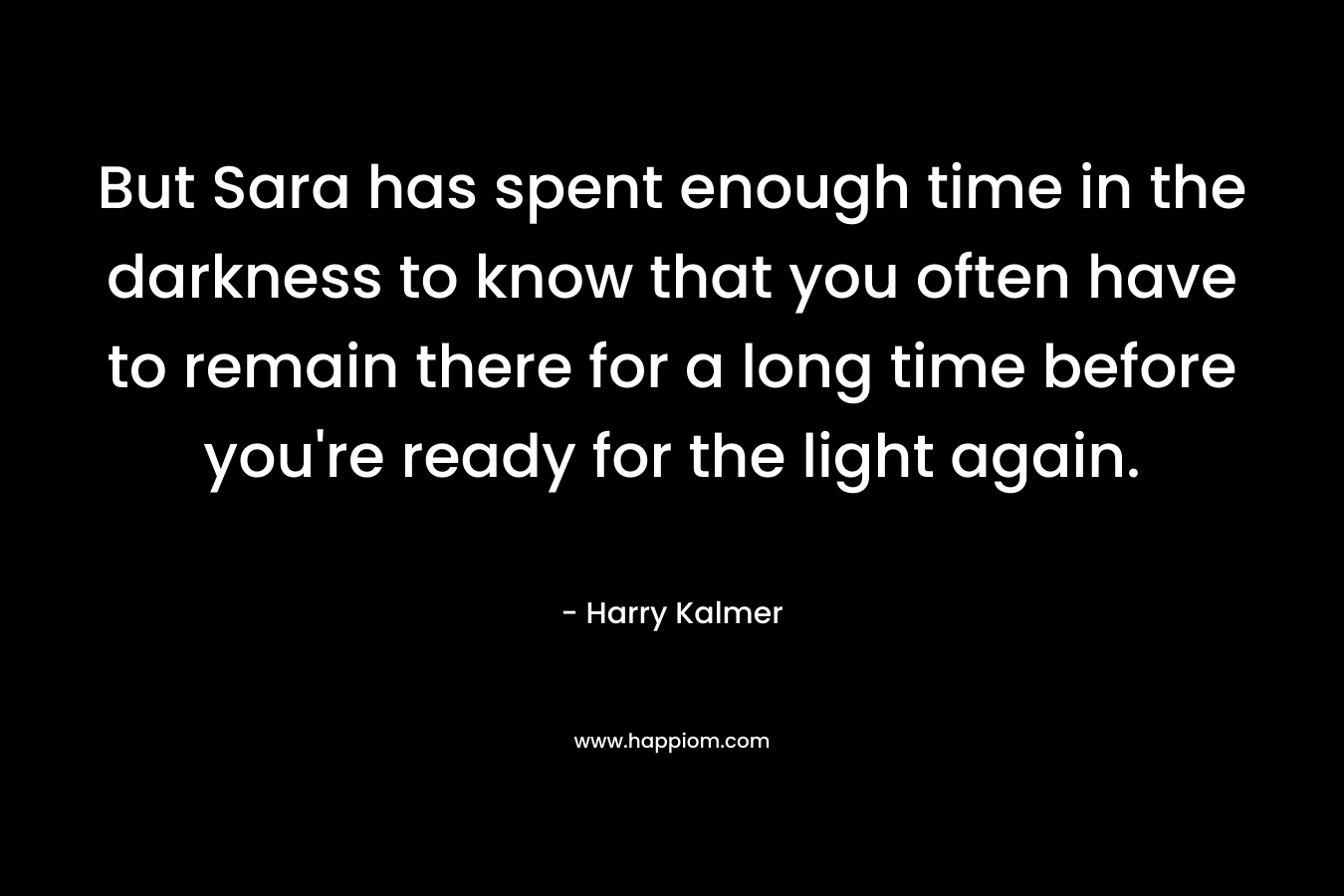 But Sara has spent enough time in the darkness to know that you often have to remain there for a long time before you’re ready for the light again. – Harry Kalmer