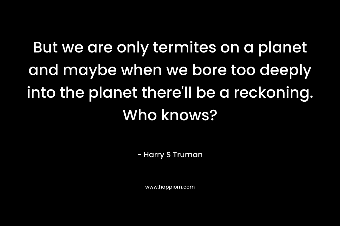But we are only termites on a planet and maybe when we bore too deeply into the planet there’ll be a reckoning. Who knows? – Harry S Truman