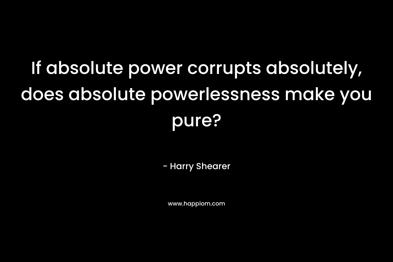 If absolute power corrupts absolutely, does absolute powerlessness make you pure?