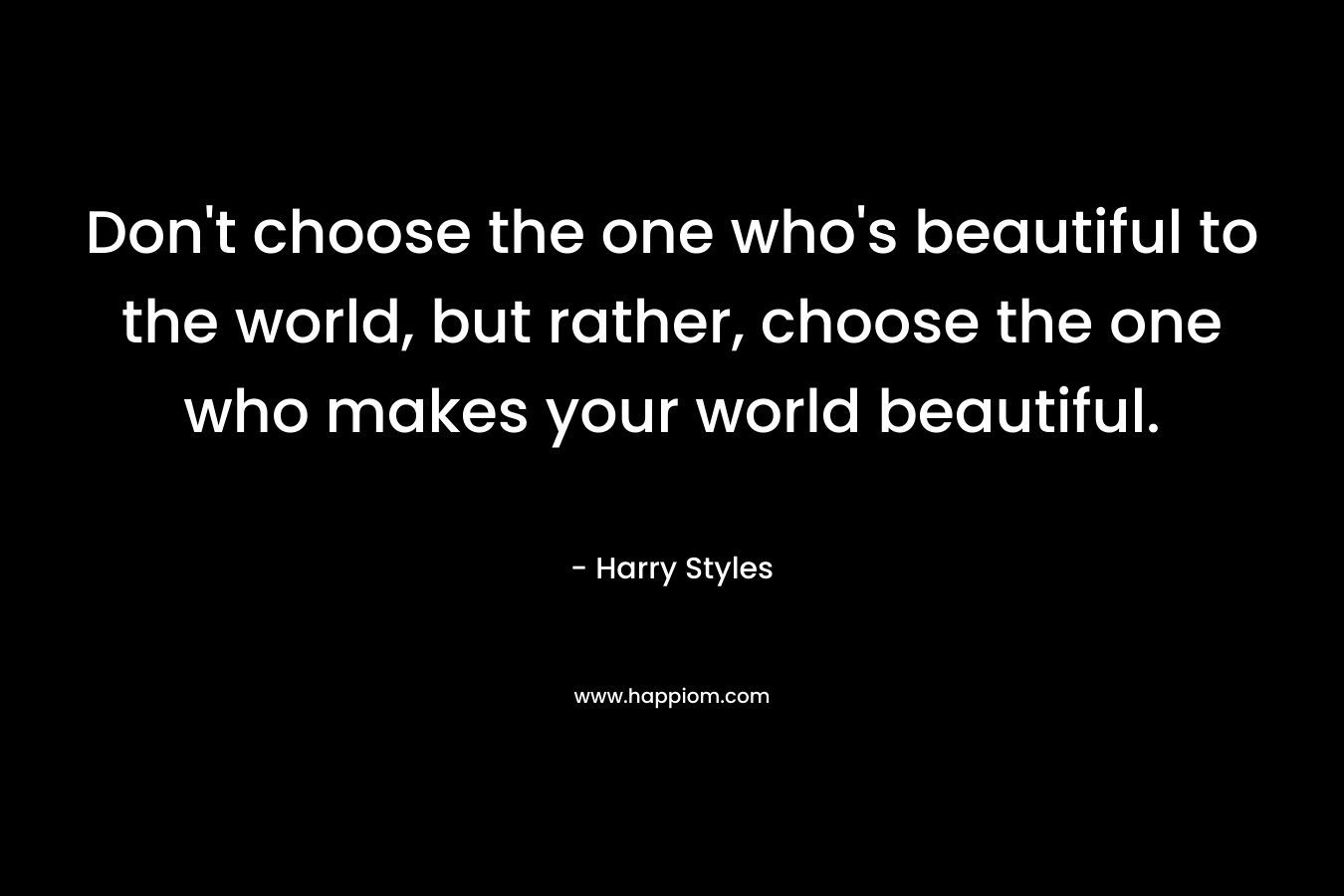 Don’t choose the one who’s beautiful to the world, but rather, choose the one who makes your world beautiful. – Harry Styles