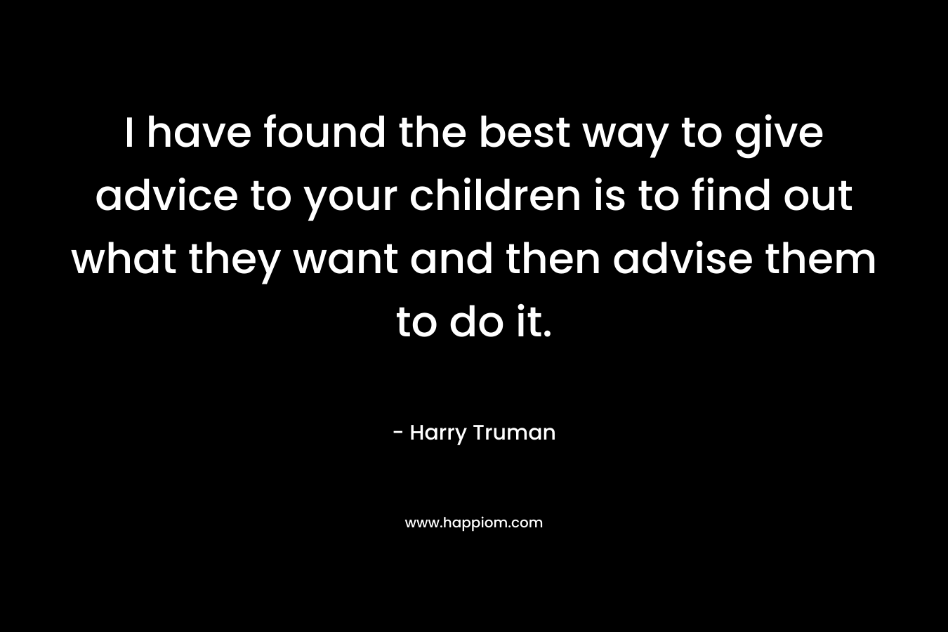 I have found the best way to give advice to your children is to find out what they want and then advise them to do it. – Harry Truman