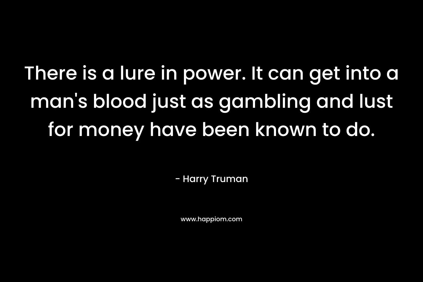 There is a lure in power. It can get into a man's blood just as gambling and lust for money have been known to do.