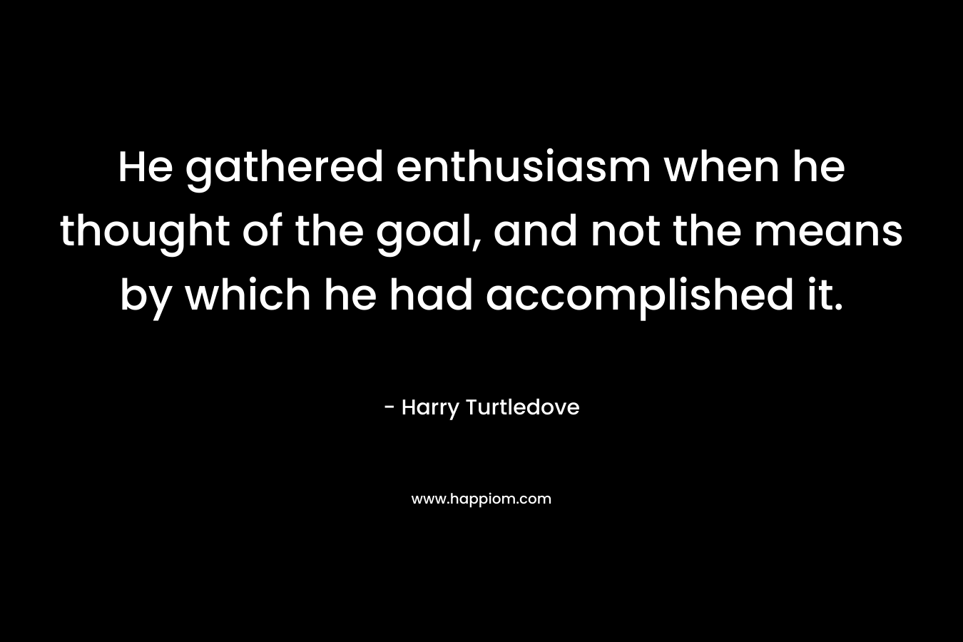 He gathered enthusiasm when he thought of the goal, and not the means by which he had accomplished it. – Harry Turtledove