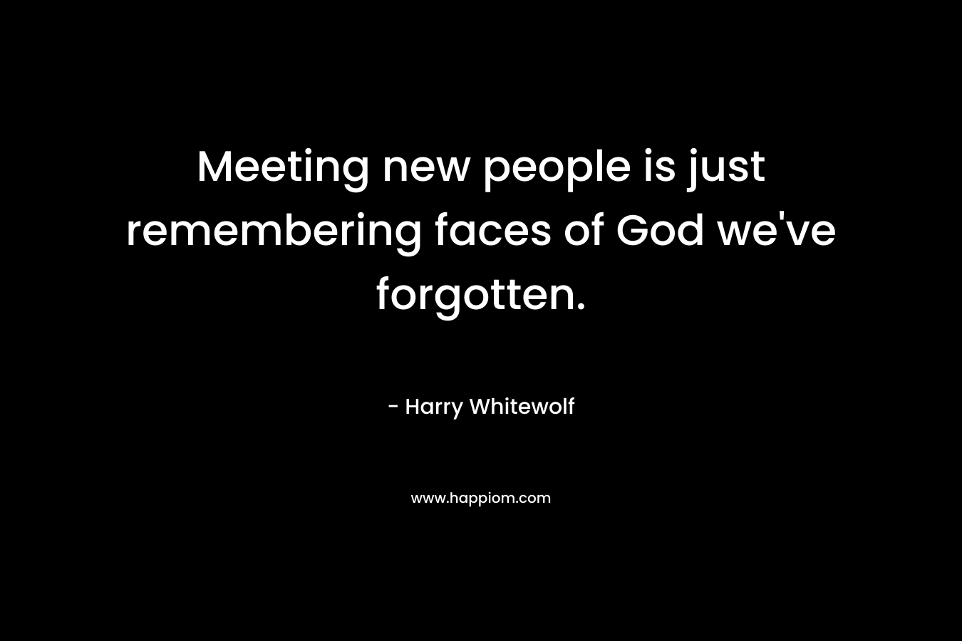 Meeting new people is just remembering faces of God we’ve forgotten. – Harry Whitewolf