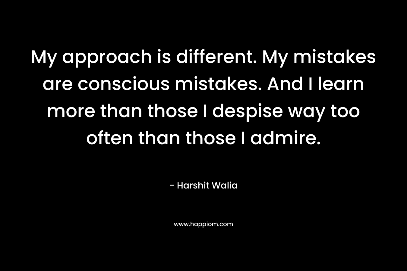 My approach is different. My mistakes are conscious mistakes. And I learn more than those I despise way too often than those I admire. – Harshit Walia
