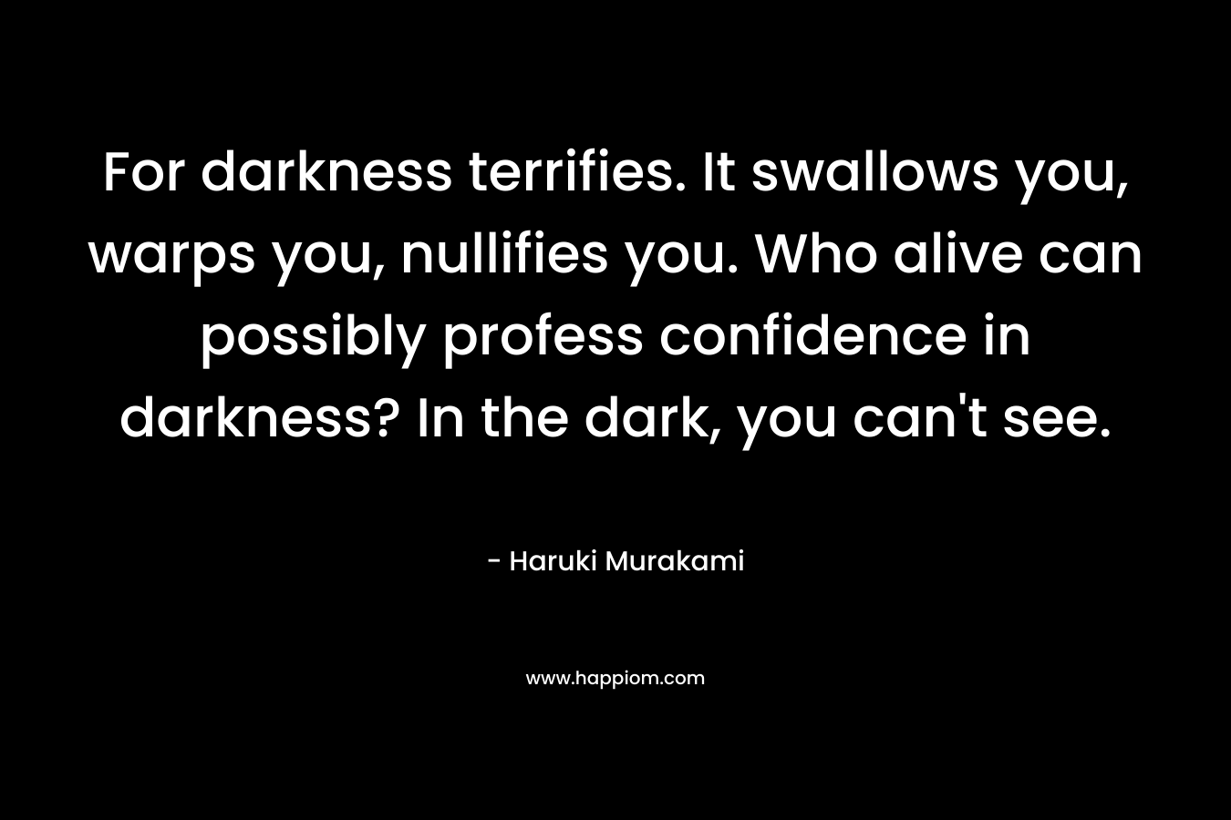 For darkness terrifies. It swallows you, warps you, nullifies you. Who alive can possibly profess confidence in darkness? In the dark, you can’t see. – Haruki Murakami