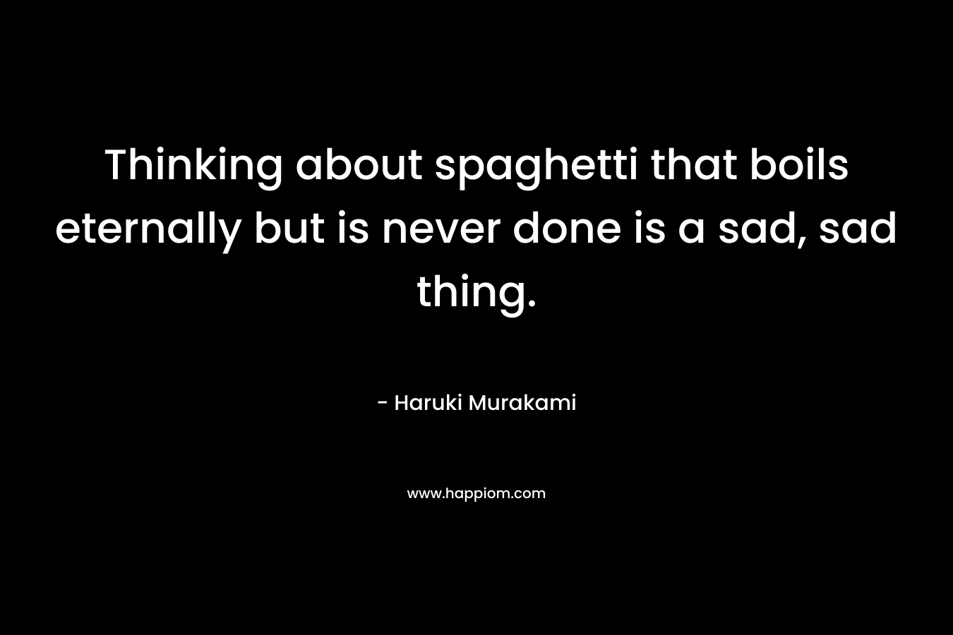 Thinking about spaghetti that boils eternally but is never done is a sad, sad thing. – Haruki Murakami