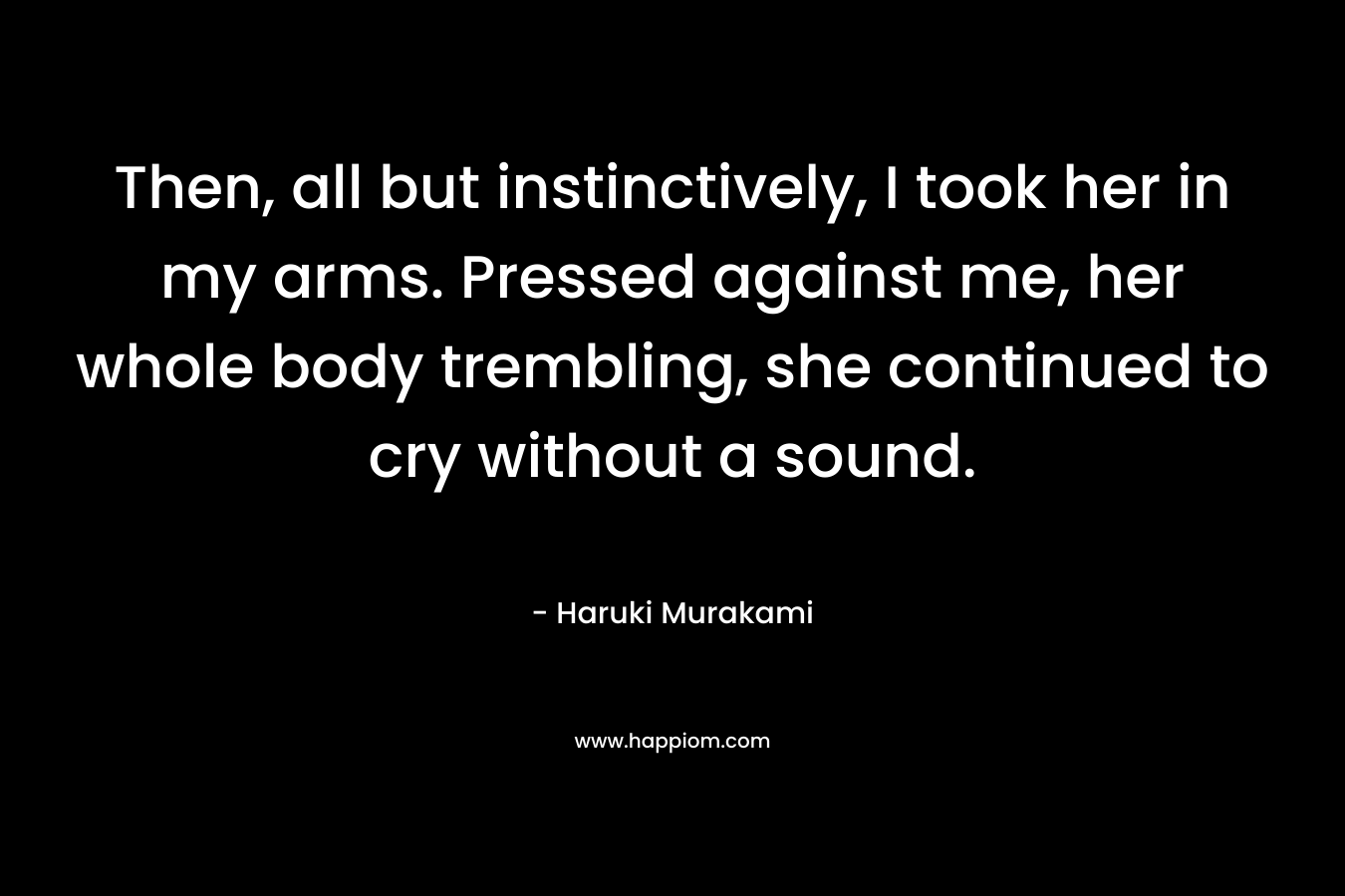 Then, all but instinctively, I took her in my arms. Pressed against me, her whole body trembling, she continued to cry without a sound. – Haruki Murakami
