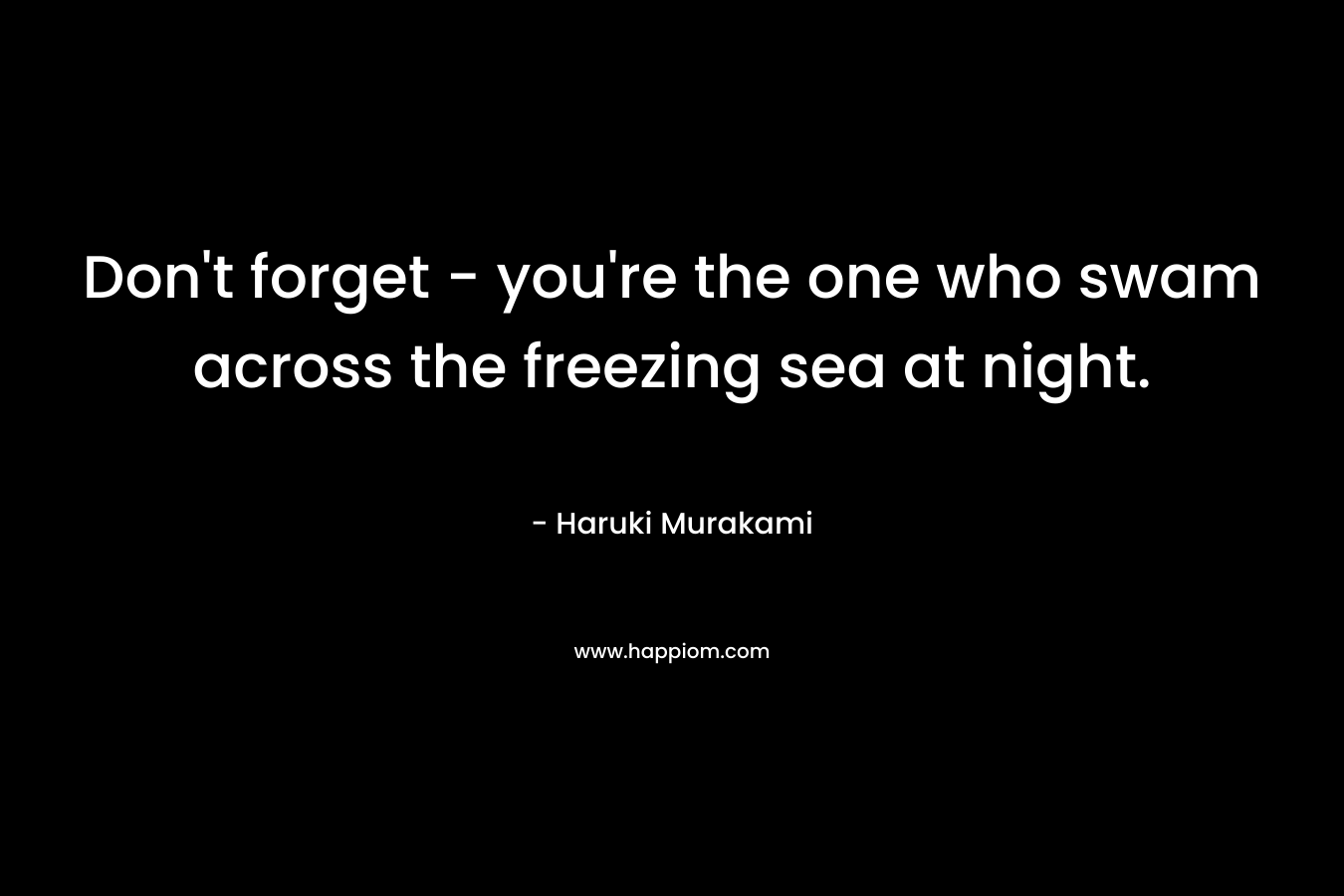 Don't forget - you're the one who swam across the freezing sea at night.