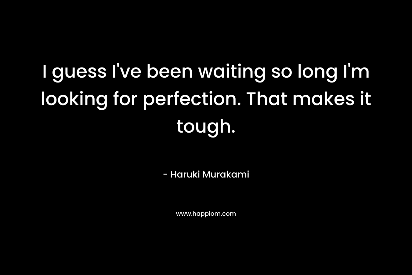 I guess I've been waiting so long I'm looking for perfection. That makes it tough.