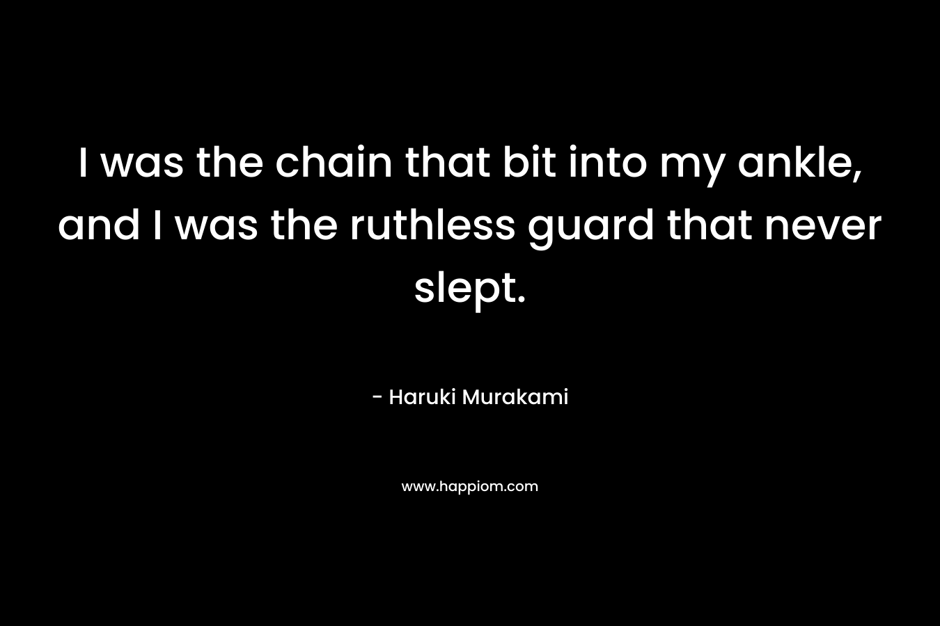 I was the chain that bit into my ankle, and I was the ruthless guard that never slept. – Haruki Murakami