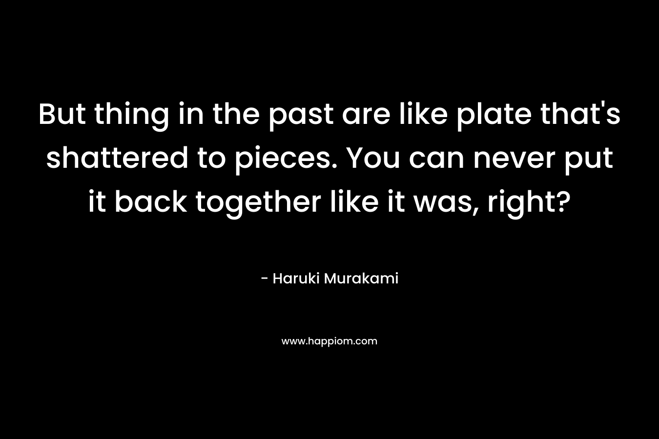 But thing in the past are like plate that's shattered to pieces. You can never put it back together like it was, right?