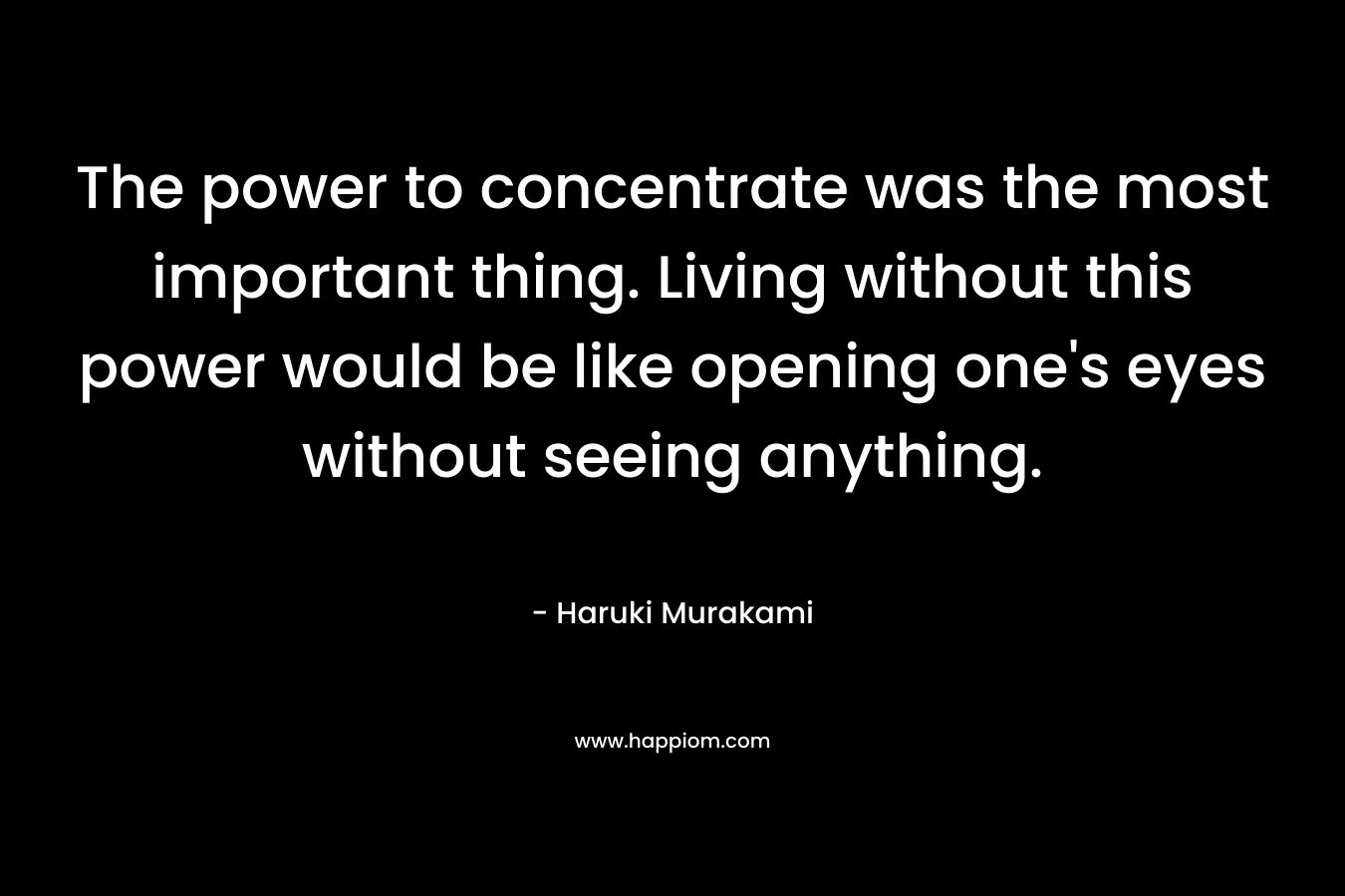 The power to concentrate was the most important thing. Living without this power would be like opening one’s eyes without seeing anything. – Haruki Murakami