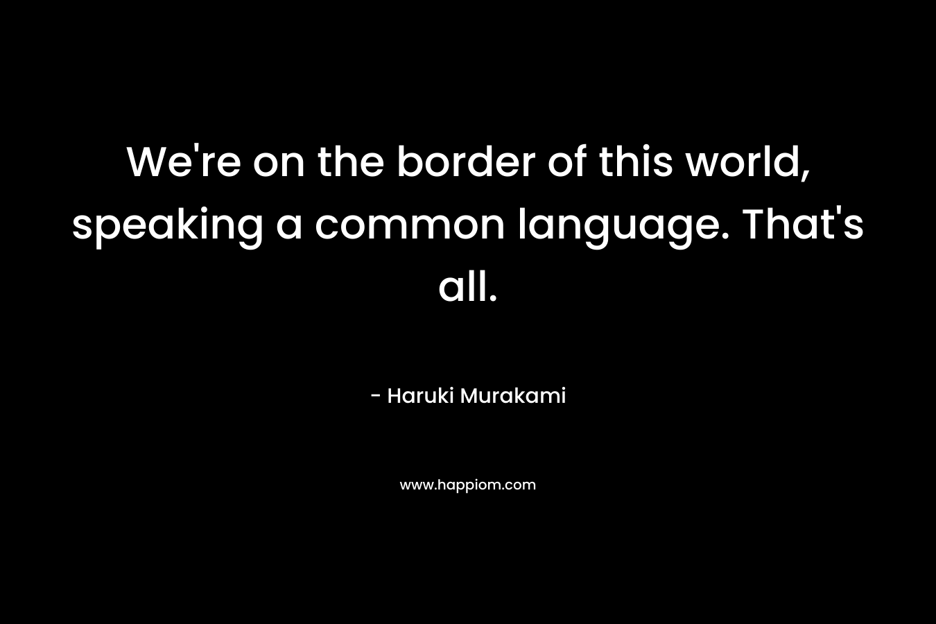 We’re on the border of this world, speaking a common language. That’s all. – Haruki Murakami