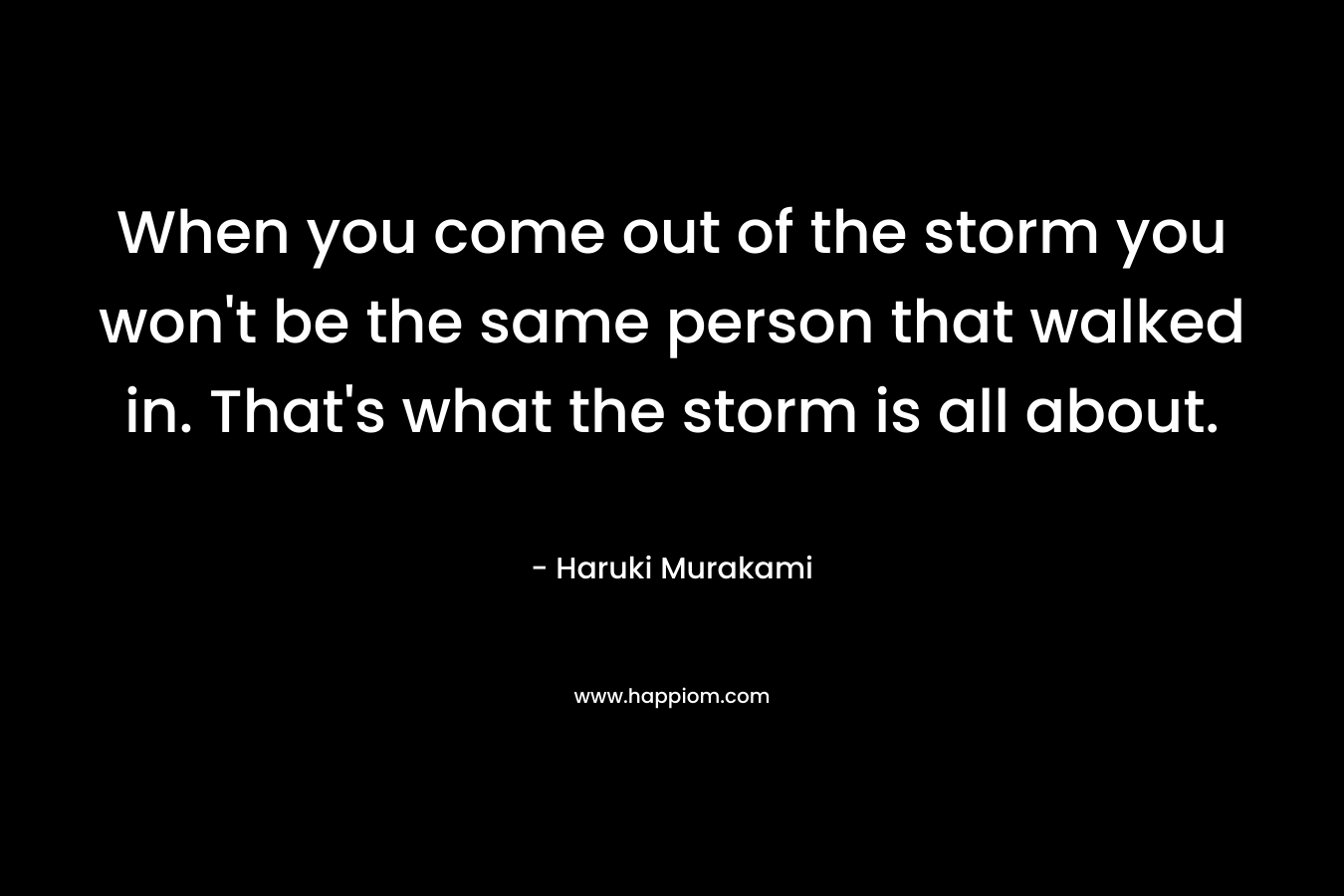 When you come out of the storm you won't be the same person that walked in. That's what the storm is all about.
