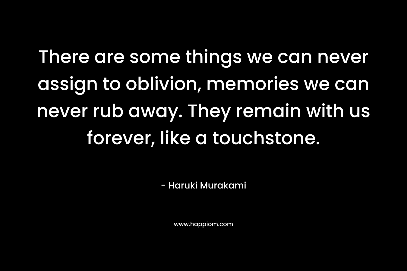 There are some things we can never assign to oblivion, memories we can never rub away. They remain with us forever, like a touchstone. – Haruki Murakami