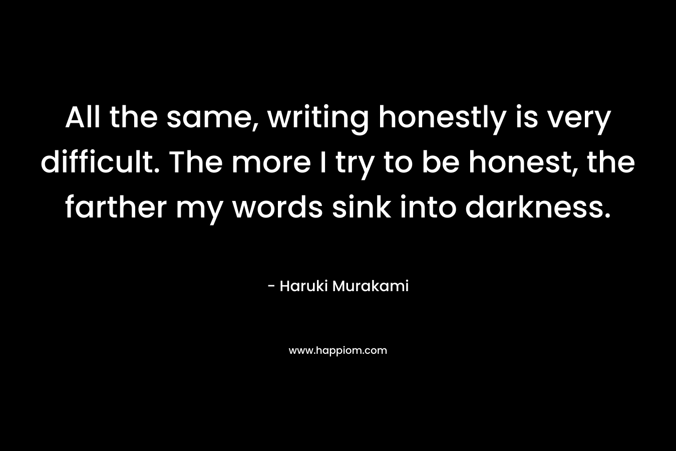 All the same, writing honestly is very difficult. The more I try to be honest, the farther my words sink into darkness.