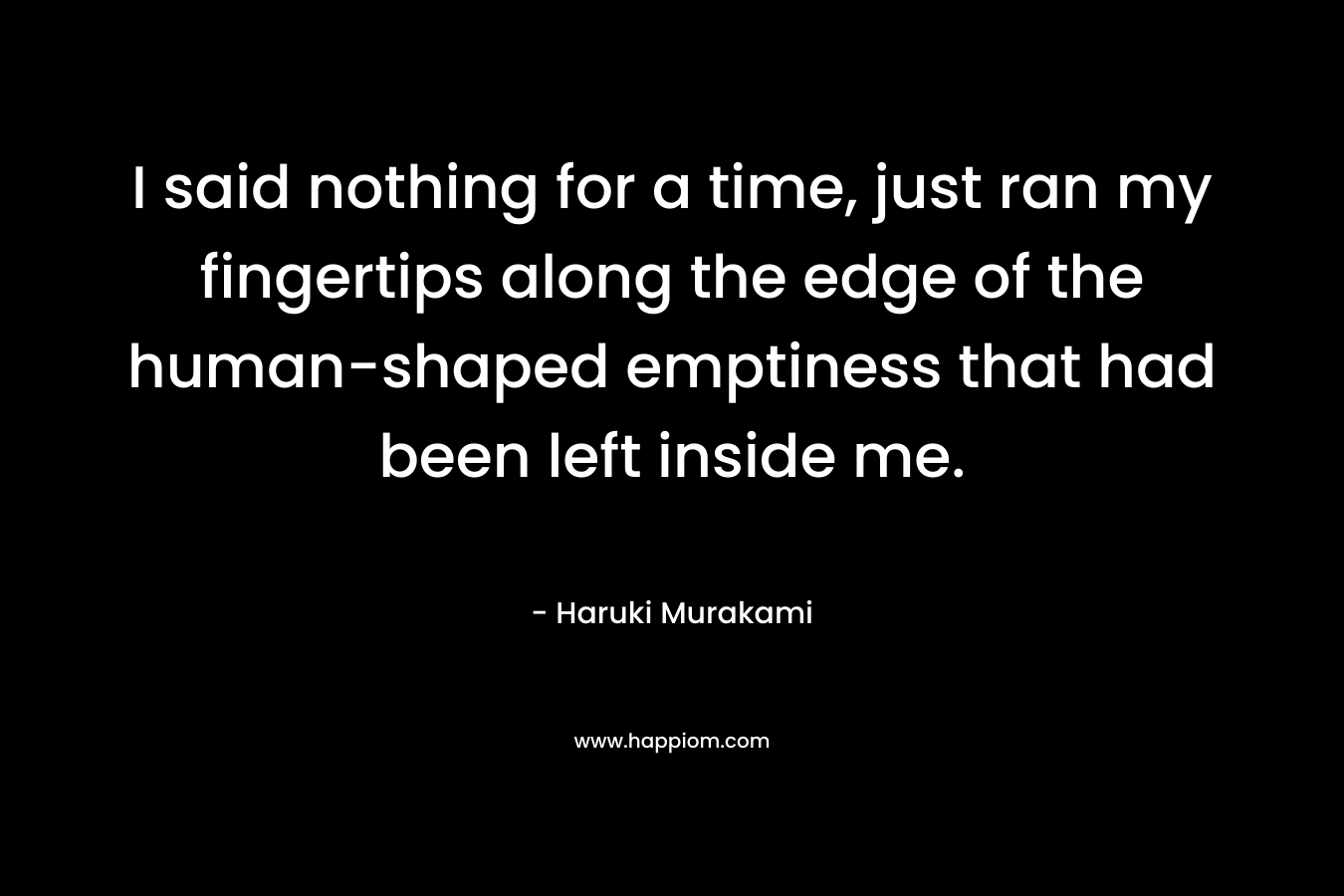 I said nothing for a time, just ran my fingertips along the edge of the human-shaped emptiness that had been left inside me. – Haruki Murakami