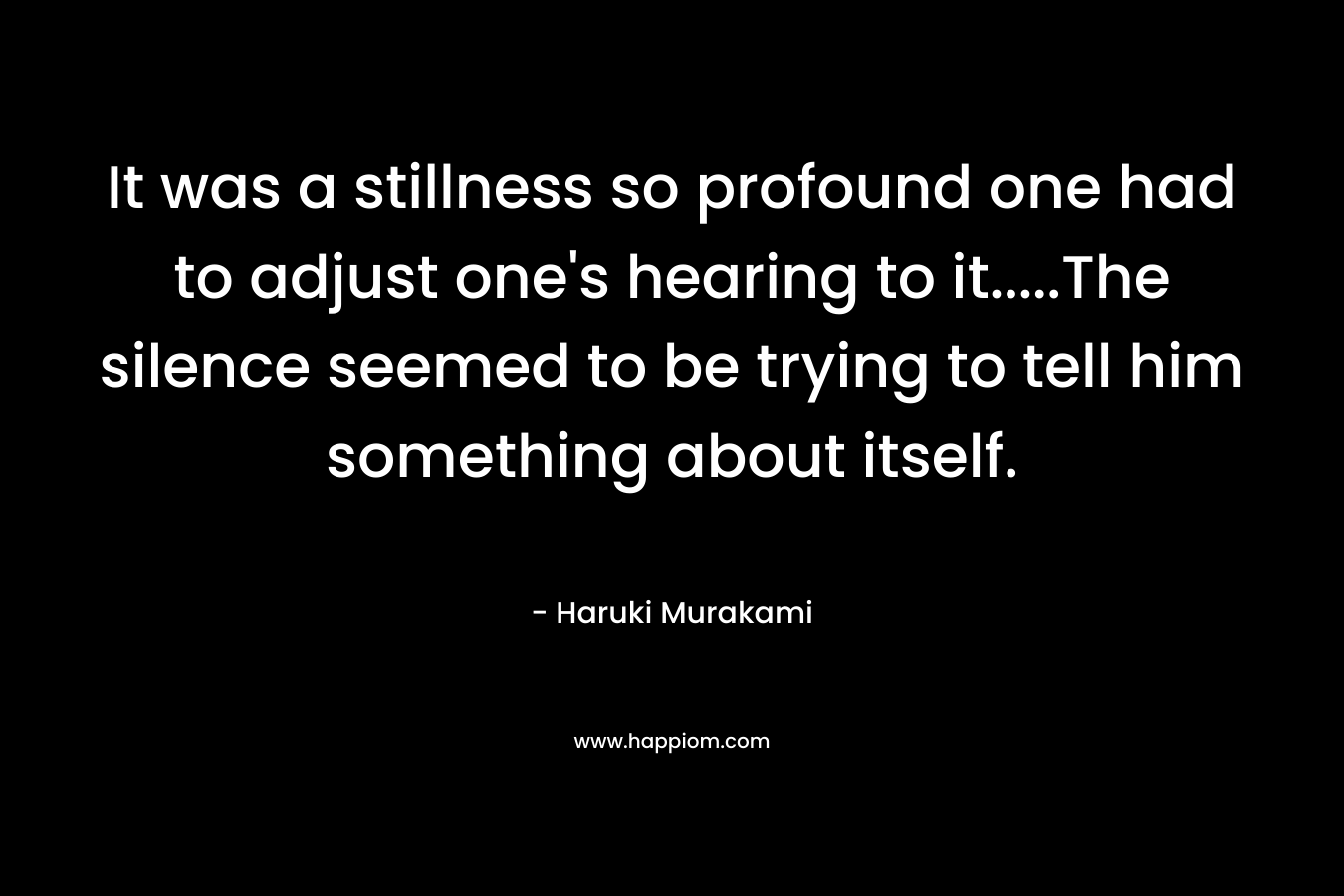 It was a stillness so profound one had to adjust one’s hearing to it…..The silence seemed to be trying to tell him something about itself. – Haruki Murakami