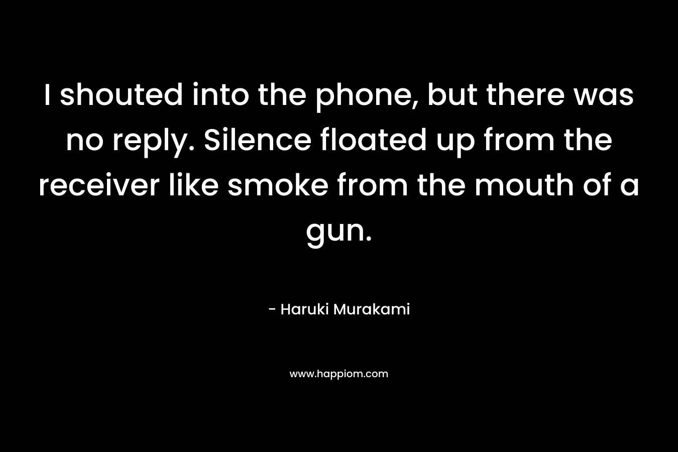 I shouted into the phone, but there was no reply. Silence floated up from the receiver like smoke from the mouth of a gun. – Haruki Murakami