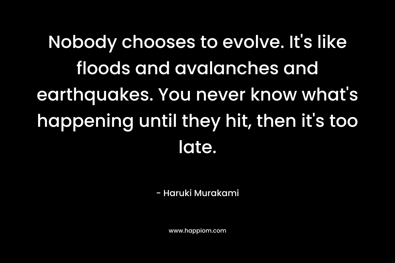 Nobody chooses to evolve. It’s like floods and avalanches and earthquakes. You never know what’s happening until they hit, then it’s too late. – Haruki Murakami