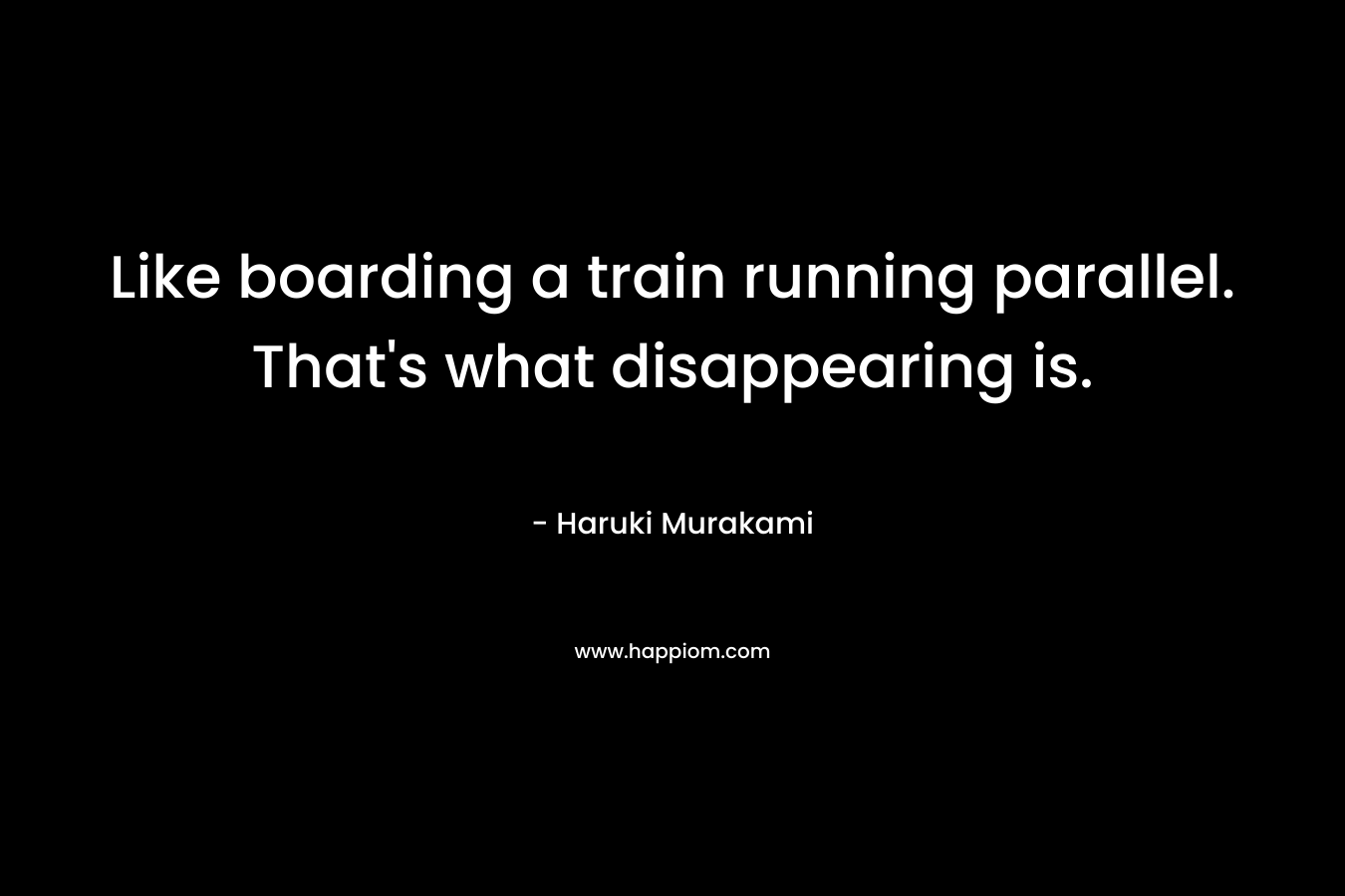 Like boarding a train running parallel. That’s what disappearing is. – Haruki Murakami
