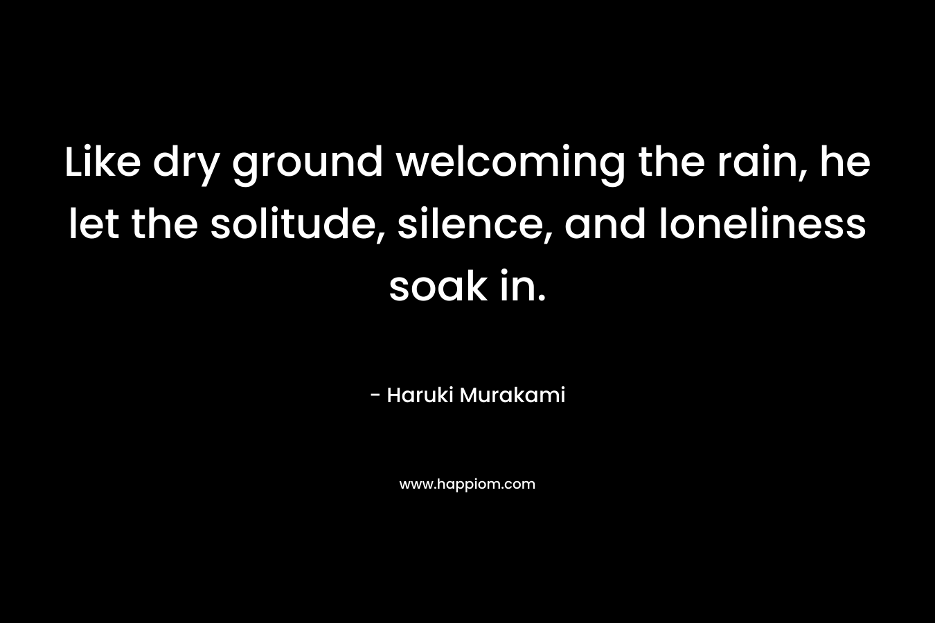 Like dry ground welcoming the rain, he let the solitude, silence, and loneliness soak in. – Haruki Murakami