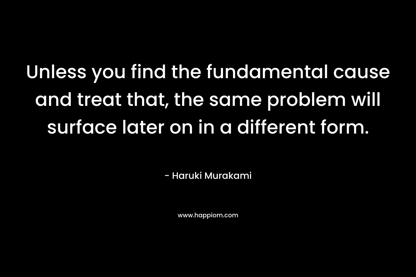 Unless you find the fundamental cause and treat that, the same problem will surface later on in a different form. – Haruki Murakami