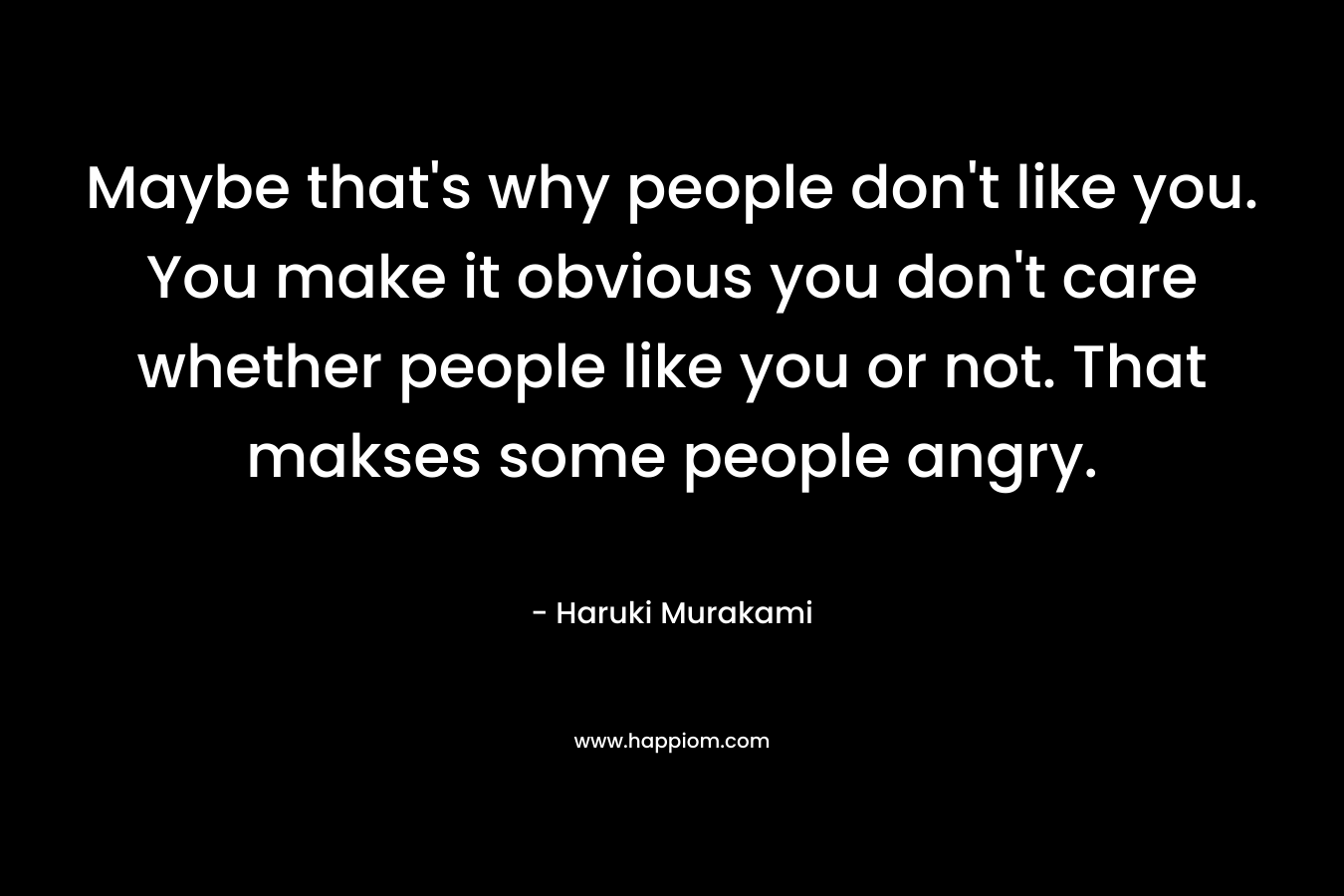 Maybe that’s why people don’t like you. You make it obvious you don’t care whether people like you or not. That makses some people angry. – Haruki Murakami