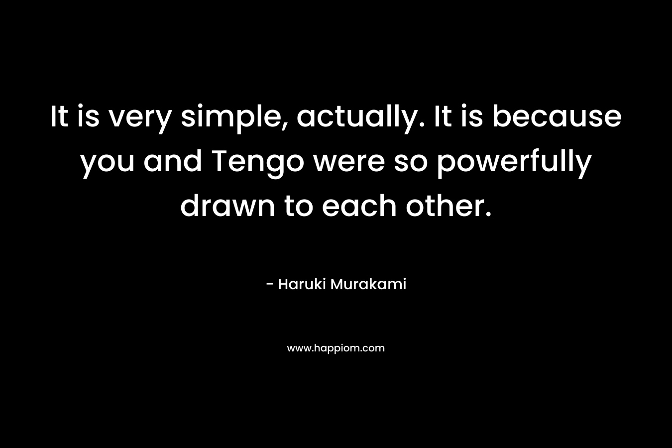 It is very simple, actually. It is because you and Tengo were so powerfully drawn to each other. – Haruki Murakami