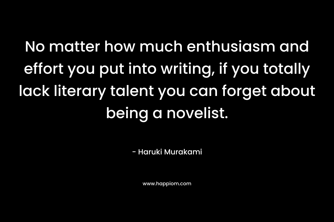 No matter how much enthusiasm and effort you put into writing, if you totally lack literary talent you can forget about being a novelist. – Haruki Murakami