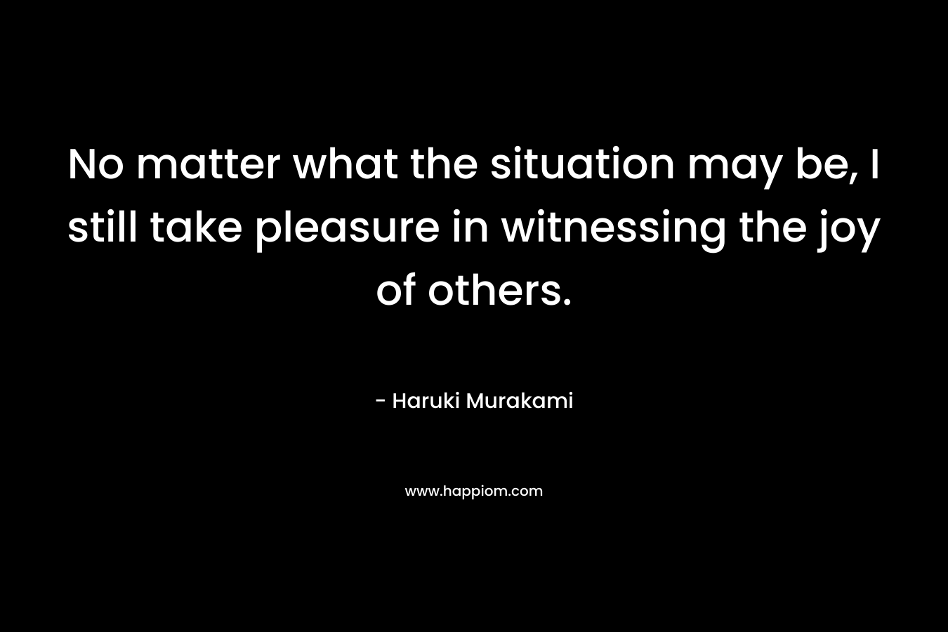 No matter what the situation may be, I still take pleasure in witnessing the joy of others. – Haruki Murakami