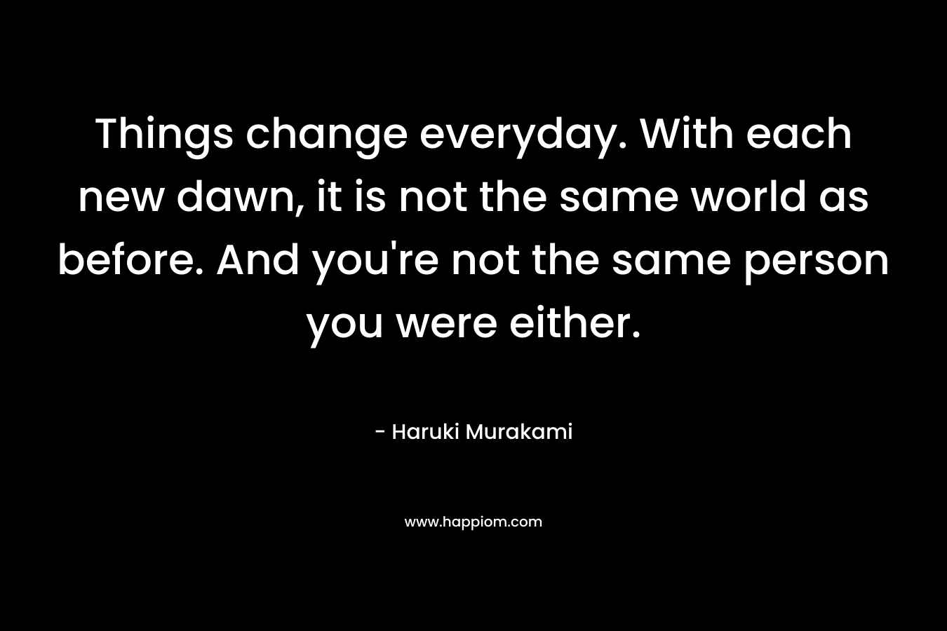 Things change everyday. With each new dawn, it is not the same world as before. And you're not the same person you were either.