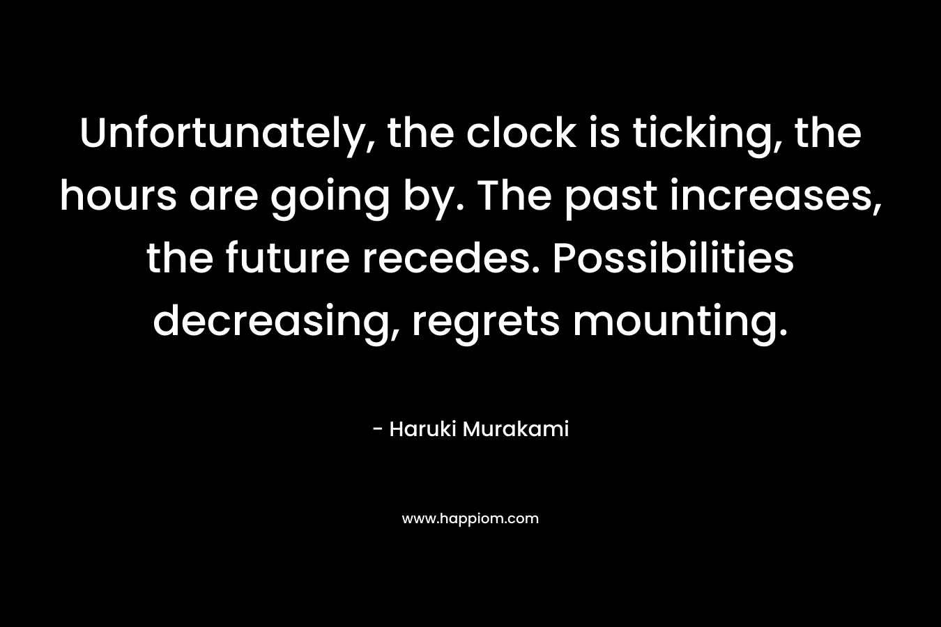 Unfortunately, the clock is ticking, the hours are going by. The past increases, the future recedes. Possibilities decreasing, regrets mounting. – Haruki Murakami