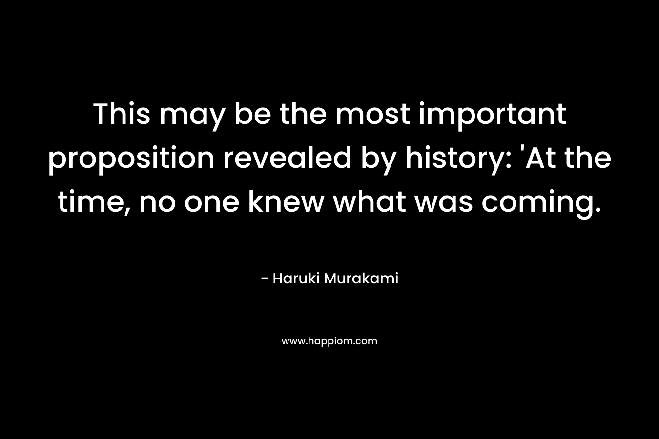 This may be the most important proposition revealed by history: ‘At the time, no one knew what was coming. – Haruki Murakami